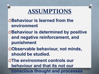 ASSUMPTIONS
OBehaviour is learned from the
environment
OBehaviour is determined by positive
and negative reinforcement, and
punishment
OObservable behaviour, not minds,
should be studied.
OThe environment controls our
behaviour and that its not our
conscious thought and processes
 