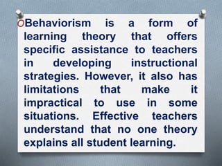 OBehaviorism is a form of
learning theory that offers
specific assistance to teachers
in developing instructional
strategies. However, it also has
limitations that make it
impractical to use in some
situations. Effective teachers
understand that no one theory
explains all student learning.
 
