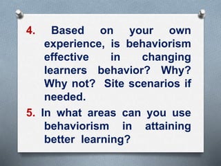 4. Based on your own
experience, is behaviorism
effective in changing
learners behavior? Why?
Why not? Site scenarios if
needed.
5. In what areas can you use
behaviorism in attaining
better learning?
 