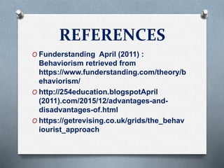 REFERENCES
O Funderstanding April (2011) :
Behaviorism retrieved from
https://www.funderstanding.com/theory/b
ehaviorism/
O http://254education.blogspotApril
(2011).com/2015/12/advantages-and-
disadvantages-of.html
O https://getrevising.co.uk/grids/the_behav
iourist_approach
 