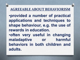 AGREEABLE ABOUT BEHAVIORISM
•provided a number of practical
applications and techniques to
shape behaviour, e.g. the use of
rewards in education.
•often very useful in changing
maladaptive or harmful
behaviors in both children and
adults.
 