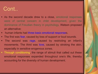 Cont..
 As the second decade drew to a close, emotional responses
were of central concern in child development, given the
dominance of Freudian theory in psychology. Watson proposed
an alternative:
 human infants had three basic emotional responses.
 The first was fear, caused by loss of support or loud sounds.
 The second was rage, caused by restricting an infant’s
movements. The third was love, caused by stroking the skin,
especially in sensitive erogenous zones.
 Through conditioning, the range of stimuli that called out these
emotional responses expanded throughout one’s life, thereby
accounting for the diversity of human development.
 
