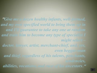 "Give me a dozen healthy infants, well-formed,
and my own specified world to bring them up in
and I'll guarantee to take any one at random
and train him to become any type of specialist I
might select –
doctor, lawyer, artist, merchant-chief, and, yes,
even beggar-man
and thief, regardless of his talents, penchants,
tendencies,
abilities, vocations, and race of his ancestors.“
 