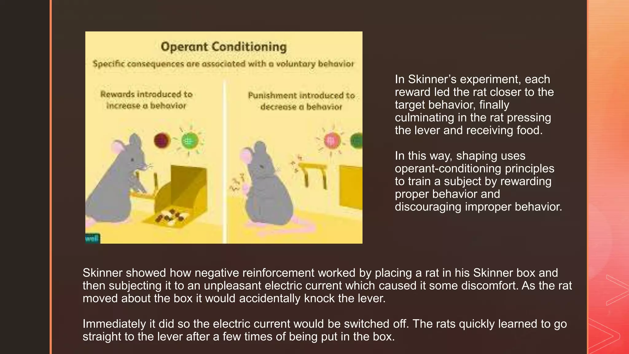 z
Skinner showed how negative reinforcement worked by placing a rat in his Skinner box and
then subjecting it to an unpleasant electric current which caused it some discomfort. As the rat
moved about the box it would accidentally knock the lever.
Immediately it did so the electric current would be switched off. The rats quickly learned to go
straight to the lever after a few times of being put in the box.
In Skinner’s experiment, each
reward led the rat closer to the
target behavior, finally
culminating in the rat pressing
the lever and receiving food.
In this way, shaping uses
operant-conditioning principles
to train a subject by rewarding
proper behavior and
discouraging improper behavior.
 