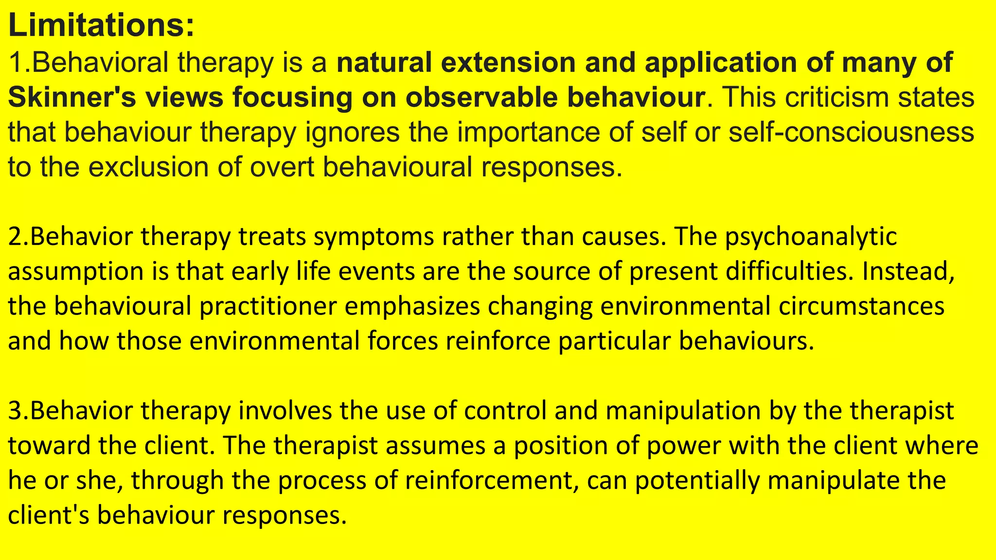 Limitations:
1.Behavioral therapy is a natural extension and application of many of
Skinner's views focusing on observable behaviour. This criticism states
that behaviour therapy ignores the importance of self or self-consciousness
to the exclusion of overt behavioural responses.
2.Behavior therapy treats symptoms rather than causes. The psychoanalytic
assumption is that early life events are the source of present difficulties. Instead,
the behavioural practitioner emphasizes changing environmental circumstances
and how those environmental forces reinforce particular behaviours.
3.Behavior therapy involves the use of control and manipulation by the therapist
toward the client. The therapist assumes a position of power with the client where
he or she, through the process of reinforcement, can potentially manipulate the
client's behaviour responses.
 