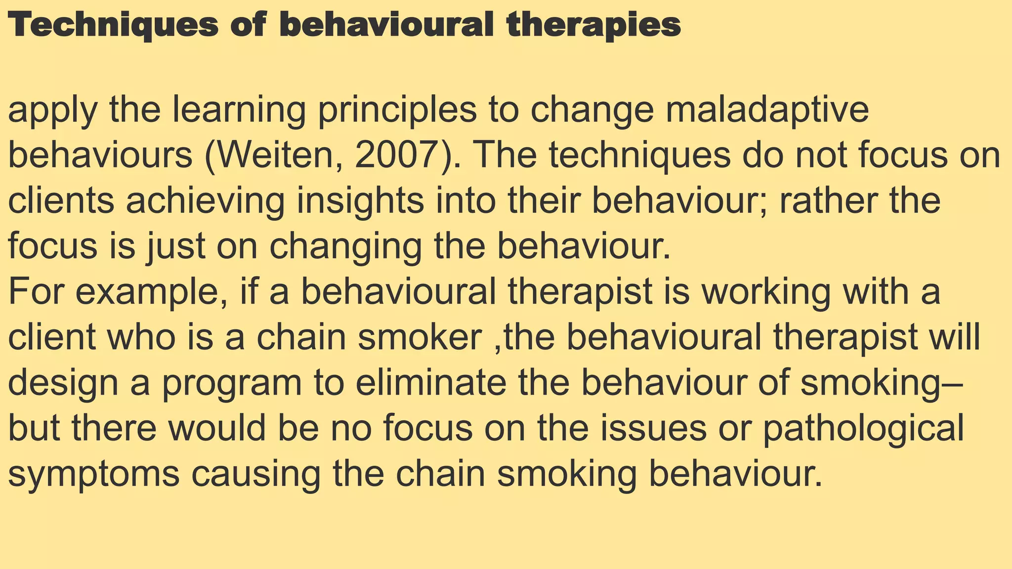 Techniques of behavioural therapies
apply the learning principles to change maladaptive
behaviours (Weiten, 2007). The techniques do not focus on
clients achieving insights into their behaviour; rather the
focus is just on changing the behaviour.
For example, if a behavioural therapist is working with a
client who is a chain smoker ,the behavioural therapist will
design a program to eliminate the behaviour of smoking–
but there would be no focus on the issues or pathological
symptoms causing the chain smoking behaviour.
 