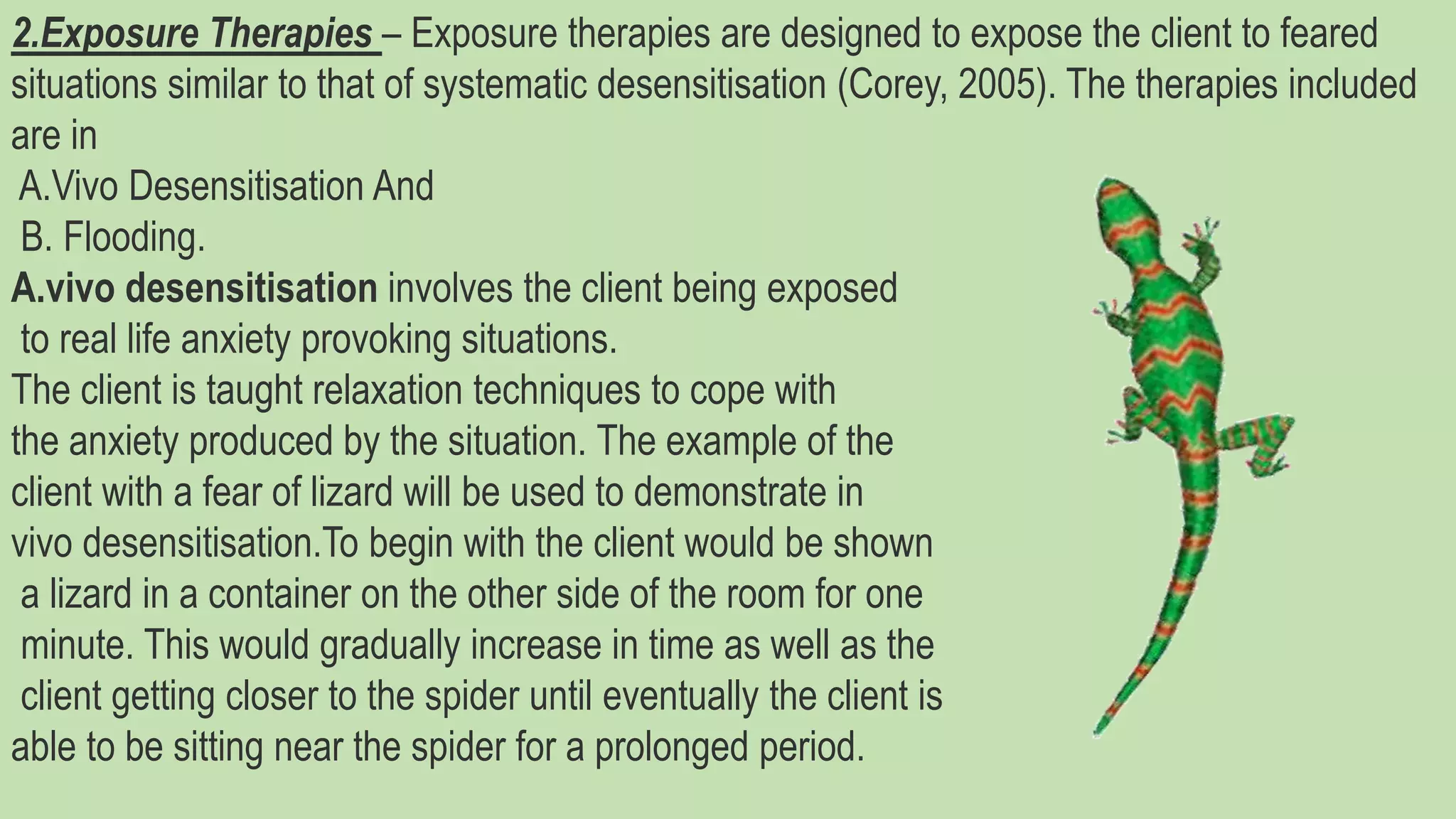 2.Exposure Therapies – Exposure therapies are designed to expose the client to feared
situations similar to that of systematic desensitisation (Corey, 2005). The therapies included
are in
A.Vivo Desensitisation And
B. Flooding.
A.vivo desensitisation involves the client being exposed
to real life anxiety provoking situations.
The client is taught relaxation techniques to cope with
the anxiety produced by the situation. The example of the
client with a fear of lizard will be used to demonstrate in
vivo desensitisation.To begin with the client would be shown
a lizard in a container on the other side of the room for one
minute. This would gradually increase in time as well as the
client getting closer to the spider until eventually the client is
able to be sitting near the spider for a prolonged period.
 