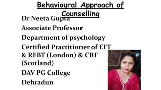 Dr Neeta Gupta
Associate Professor
Department of psychology
Certified Practitioner of EFT
& REBT (London) & CBT
(Scotland)
DAV PG College
Dehradun
Behavioural Approach of
Counselling
 
