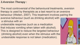 3.Aversion Therapy :
The most controversial of the behavioural treatments, aversion
therapy is used by therapists as a last resort to an aversive
behaviour (Weiten, 2007). This treatment involves pairing the
aversive behaviour (such as drinking alcohol) with
a stimulus with an
undesirable response (such as a medication
that induces vomiting when taken with alcohol).
This is designed to reduce the targeted behaviour
(drinking alcohol) even when the stimulus with the
undesirable response is not taken (medication).
 