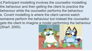d.Participant modelling involves the counsellor modelling
the behaviour and then getting the client to practice the
behaviour while the counsellor performs the behaviour.
e. Covert modelling is where the client cannot watch
someone perform the behaviour but instead the counsellor
gets the client to imagine a model performing the behaviour
(Sharf, 2000).
 
