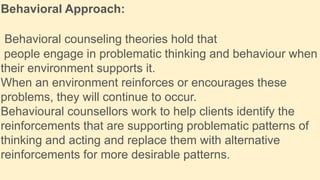 Behavioral Approach:
Behavioral counseling theories hold that
people engage in problematic thinking and behaviour when
their environment supports it.
When an environment reinforces or encourages these
problems, they will continue to occur.
Behavioural counsellors work to help clients identify the
reinforcements that are supporting problematic patterns of
thinking and acting and replace them with alternative
reinforcements for more desirable patterns.
 