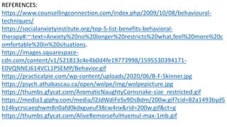 REFERENCES:
https://www.counsellingconnection.com/index.php/2009/10/08/behavioural-
techniques/
https://socialanxietyinstitute.org/top-5-list-benefits-behavioral-
therapy#:~:text=Anxiety%20no%20longer%20restricts%20what,feel%20more%20c
omfortable%20in%20situations.
https://images.squarespace-
cdn.com/content/v1/521813c4e4b0d4fe19773998/1595530394171-
E0VQNNEJ614VCL1PSEMP/Behavior.gif
https://practicalpie.com/wp-content/uploads/2020/06/B-F-Skinner.jpg
https://psych.athabascau.ca/open/wolpe/img/wolpepicture.jpg
https://thumbs.gfycat.com/AromaticNaughtyCornsnake-size_restricted.gif
https://media3.giphy.com/media/l2JdWdiFeSv9DsBdm/200w.gif?cid=82a1493byd5
b14kycrscaeqhwm8n0afd0kdxgueuf38cw4nx&rid=200w.gif&ct=g
https://thumbs.gfycat.com/AliveRemorsefulHuemul-max-1mb.gif
 
