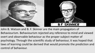 John B. Watson and B. F. Skinner are the main propagators of
Behaviourism. Behaviourism rejected any reference to mind and viewed
overt and observable behaviour as the proper subject matter of
psychology. Through the scientific study of behaviour, it was hoped that
laws of learning could be derived that would promote the prediction and
control of behaviour.
 