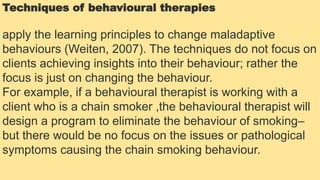 Techniques of behavioural therapies
apply the learning principles to change maladaptive
behaviours (Weiten, 2007). The techniques do not focus on
clients achieving insights into their behaviour; rather the
focus is just on changing the behaviour.
For example, if a behavioural therapist is working with a
client who is a chain smoker ,the behavioural therapist will
design a program to eliminate the behaviour of smoking–
but there would be no focus on the issues or pathological
symptoms causing the chain smoking behaviour.
 