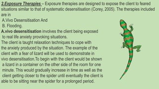 2.Exposure Therapies – Exposure therapies are designed to expose the client to feared
situations similar to that of systematic desensitisation (Corey, 2005). The therapies included
are in
A.Vivo Desensitisation And
B. Flooding.
A.vivo desensitisation involves the client being exposed
to real life anxiety provoking situations.
The client is taught relaxation techniques to cope with
the anxiety produced by the situation. The example of the
client with a fear of lizard will be used to demonstrate in
vivo desensitisation.To begin with the client would be shown
a lizard in a container on the other side of the room for one
minute. This would gradually increase in time as well as the
client getting closer to the spider until eventually the client is
able to be sitting near the spider for a prolonged period.
 