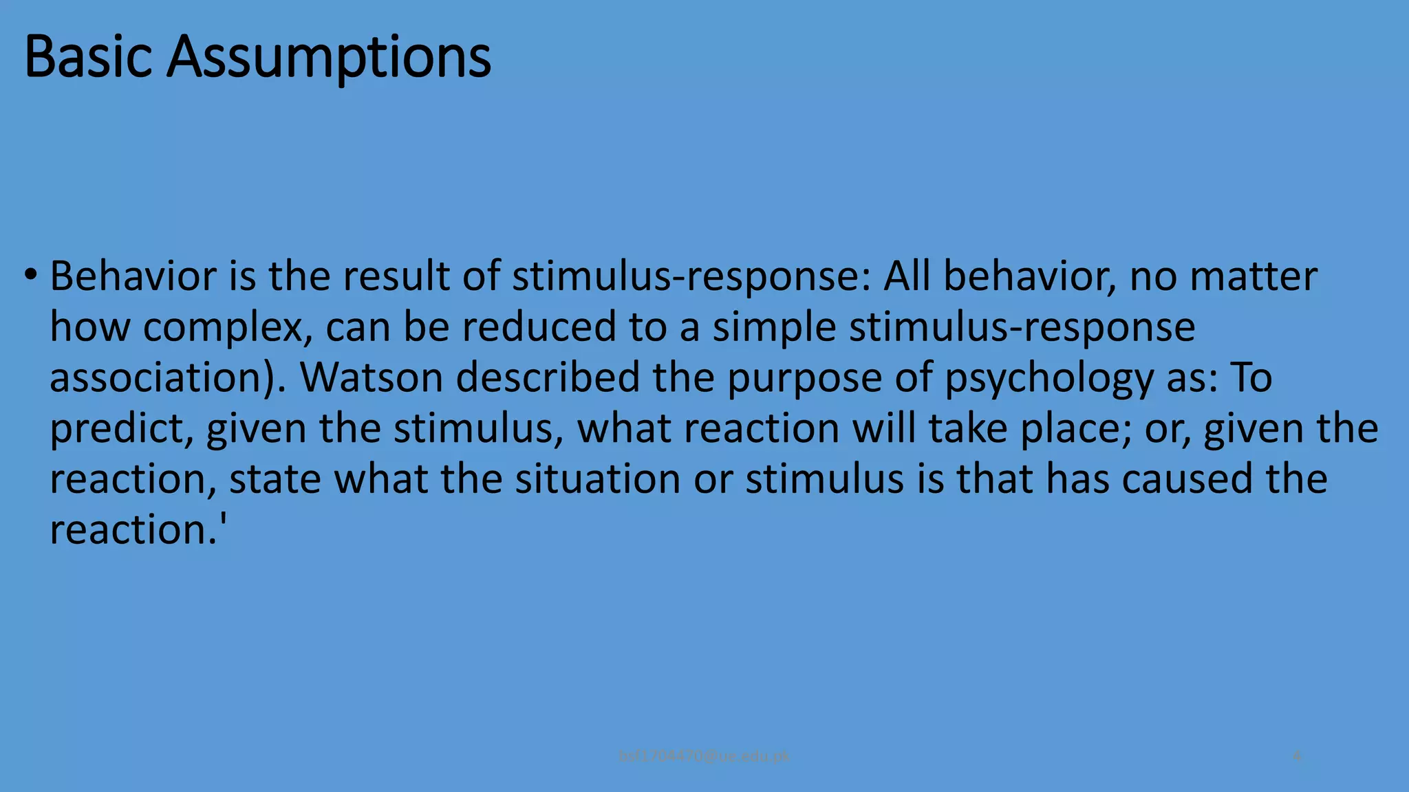 Basic Assumptions
• Behavior is the result of stimulus-response: All behavior, no matter
how complex, can be reduced to a simple stimulus-response
association). Watson described the purpose of psychology as: To
predict, given the stimulus, what reaction will take place; or, given the
reaction, state what the situation or stimulus is that has caused the
reaction.'
bsf1704470@ue.edu.pk 4
 