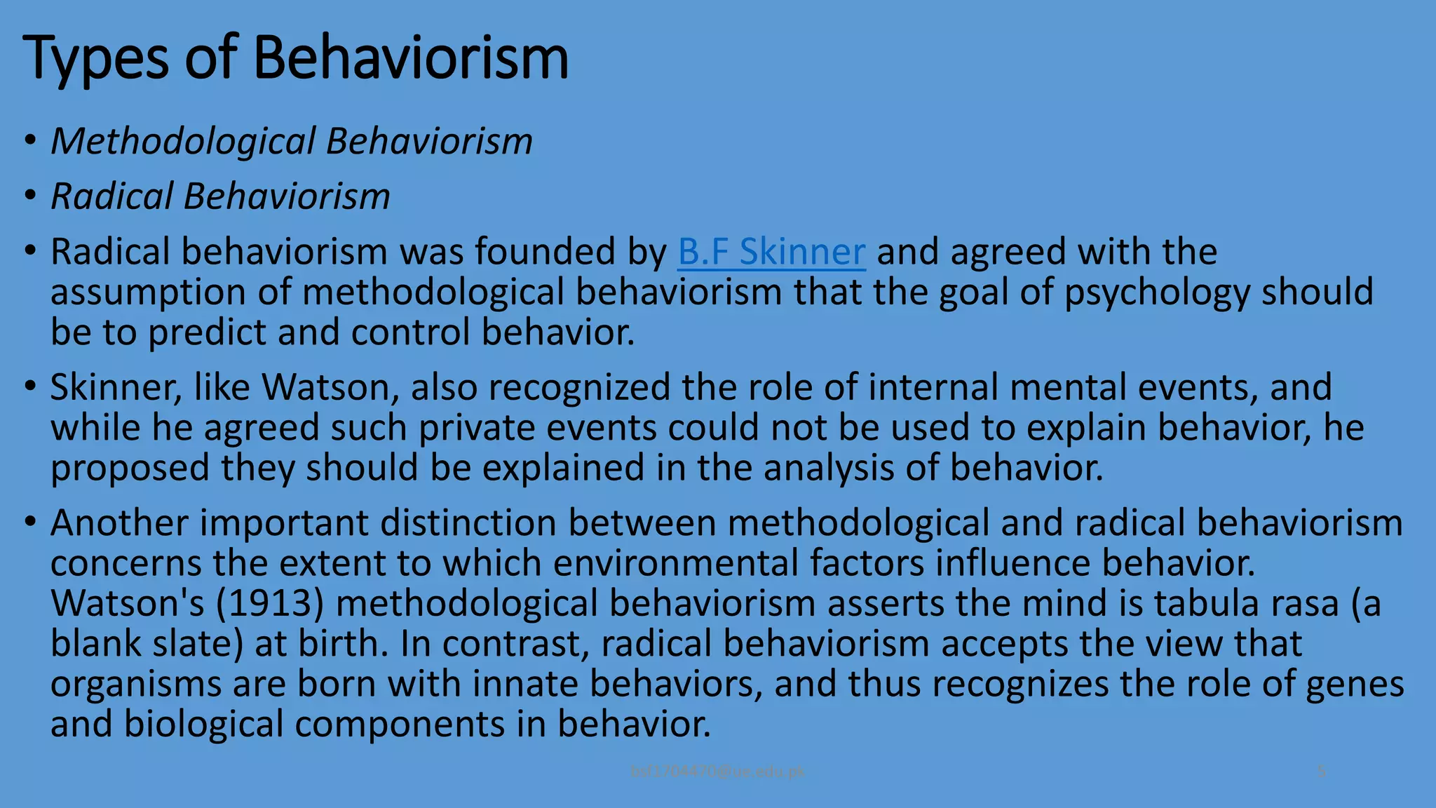 Types of Behaviorism
• Methodological Behaviorism
• Radical Behaviorism
• Radical behaviorism was founded by B.F Skinner and agreed with the
assumption of methodological behaviorism that the goal of psychology should
be to predict and control behavior.
• Skinner, like Watson, also recognized the role of internal mental events, and
while he agreed such private events could not be used to explain behavior, he
proposed they should be explained in the analysis of behavior.
• Another important distinction between methodological and radical behaviorism
concerns the extent to which environmental factors influence behavior.
Watson's (1913) methodological behaviorism asserts the mind is tabula rasa (a
blank slate) at birth. In contrast, radical behaviorism accepts the view that
organisms are born with innate behaviors, and thus recognizes the role of genes
and biological components in behavior.
bsf1704470@ue.edu.pk 5
 