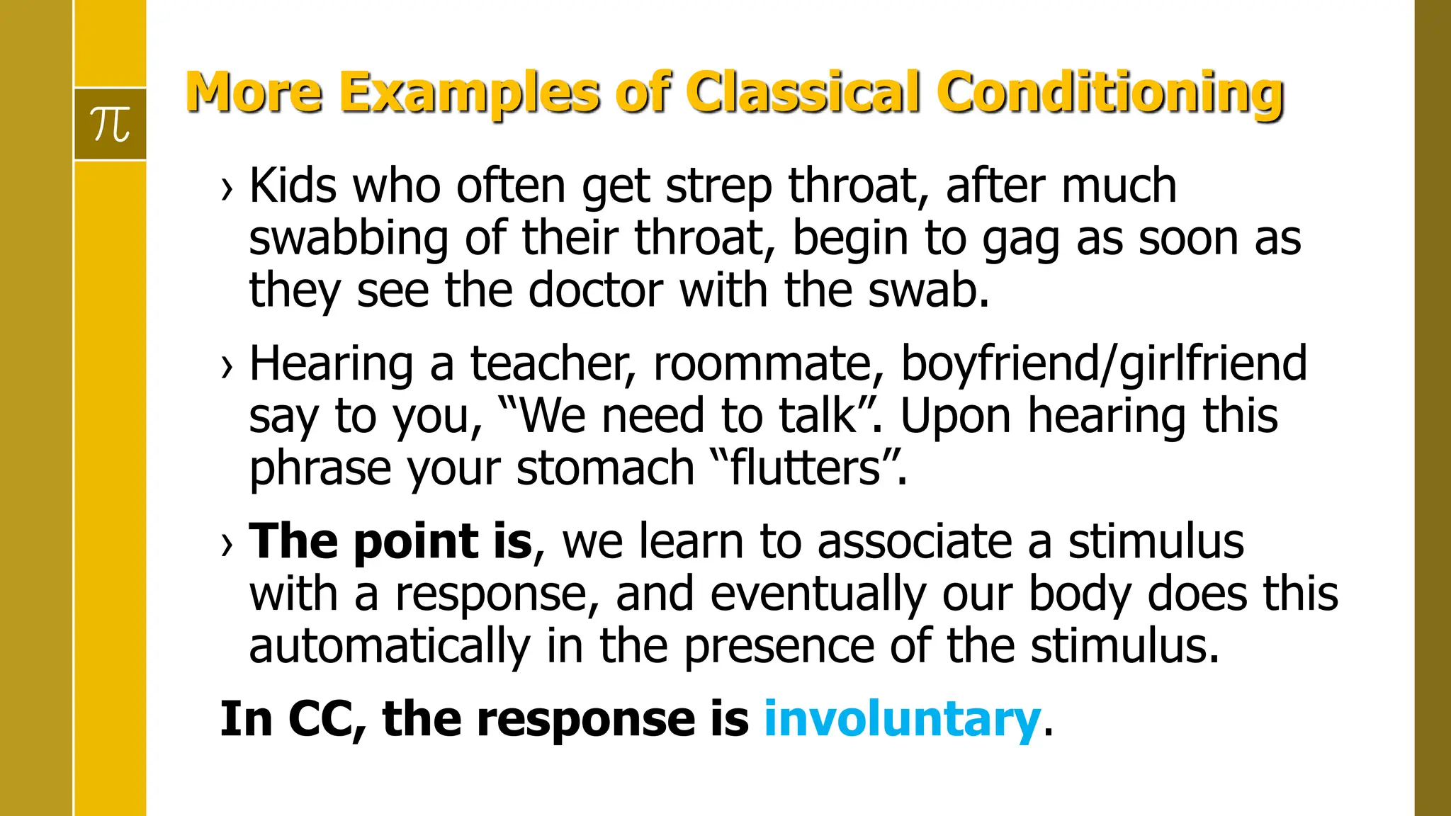 More Examples of Classical Conditioning
› Kids who often get strep throat, after much
swabbing of their throat, begin to gag as soon as
they see the doctor with the swab.
› Hearing a teacher, roommate, boyfriend/girlfriend
say to you, “We need to talk”. Upon hearing this
phrase your stomach “flutters”.
› The point is, we learn to associate a stimulus
with a response, and eventually our body does this
automatically in the presence of the stimulus.
In CC, the response is involuntary.
 