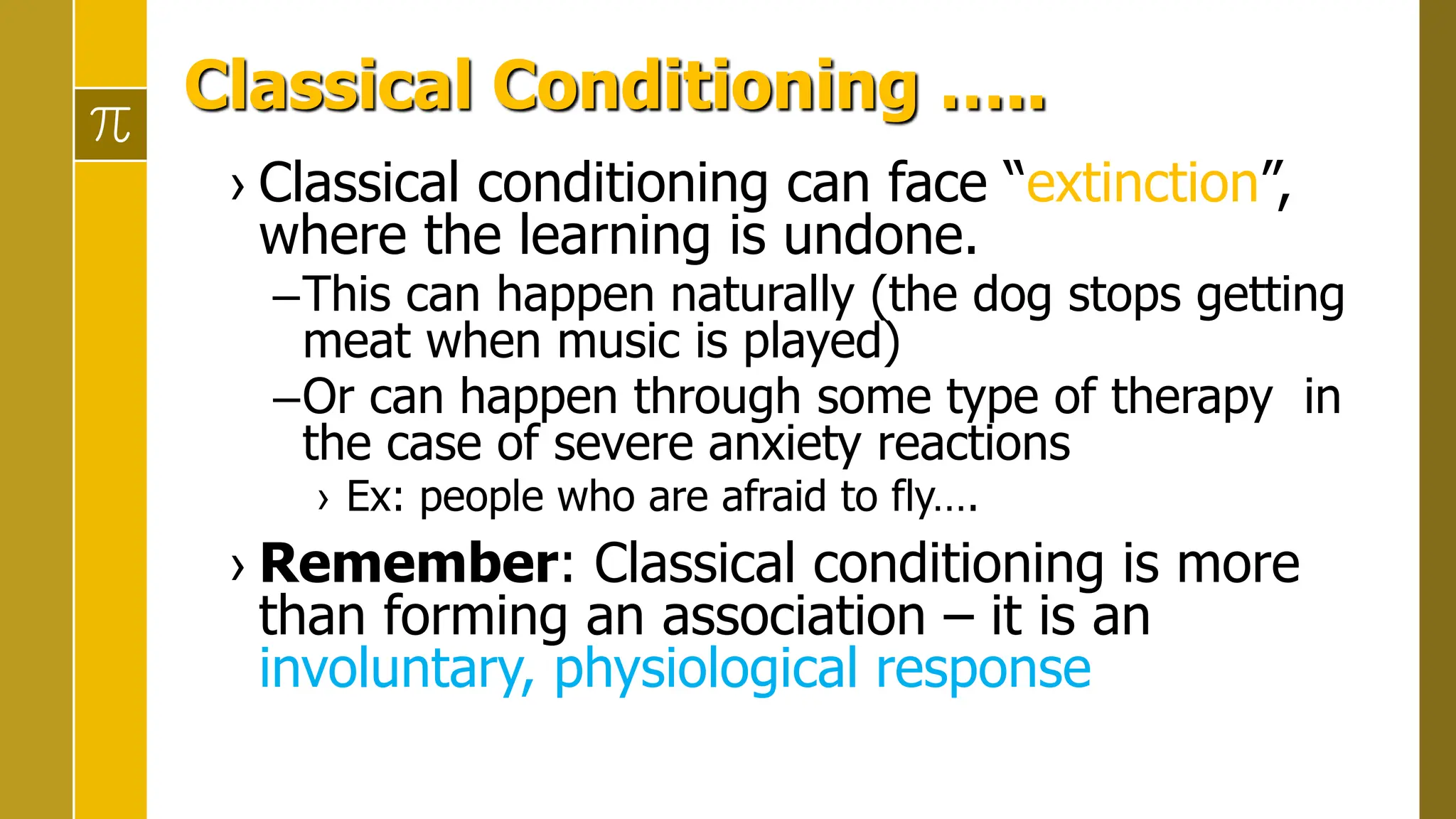 Classical Conditioning …..
› Classical conditioning can face “extinction”,
where the learning is undone.
–This can happen naturally (the dog stops getting
meat when music is played)
–Or can happen through some type of therapy in
the case of severe anxiety reactions
› Ex: people who are afraid to fly….
› Remember: Classical conditioning is more
than forming an association – it is an
involuntary, physiological response
 