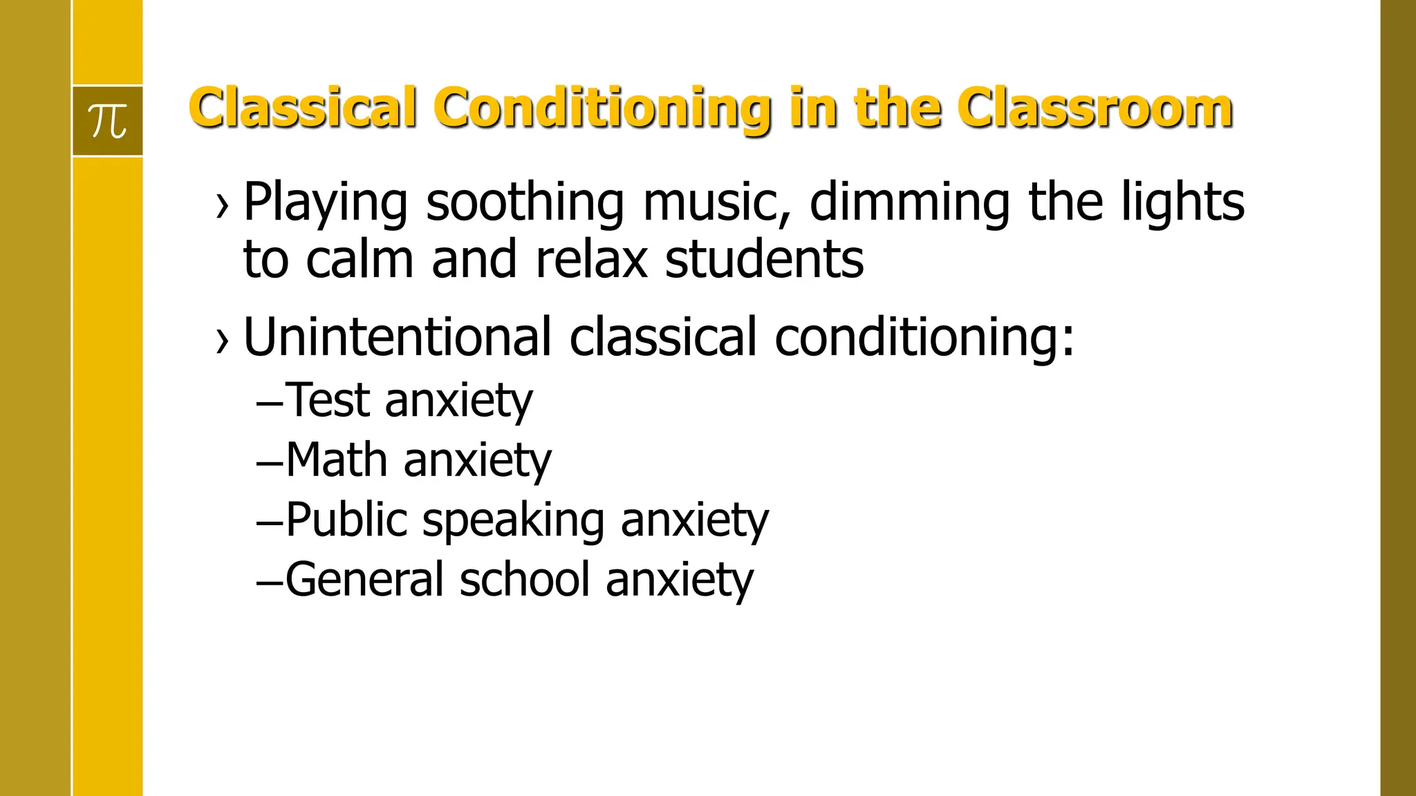 Classical Conditioning in the Classroom
› Playing soothing music, dimming the lights
to calm and relax students
› Unintentional classical conditioning:
–Test anxiety
–Math anxiety
–Public speaking anxiety
–General school anxiety
 