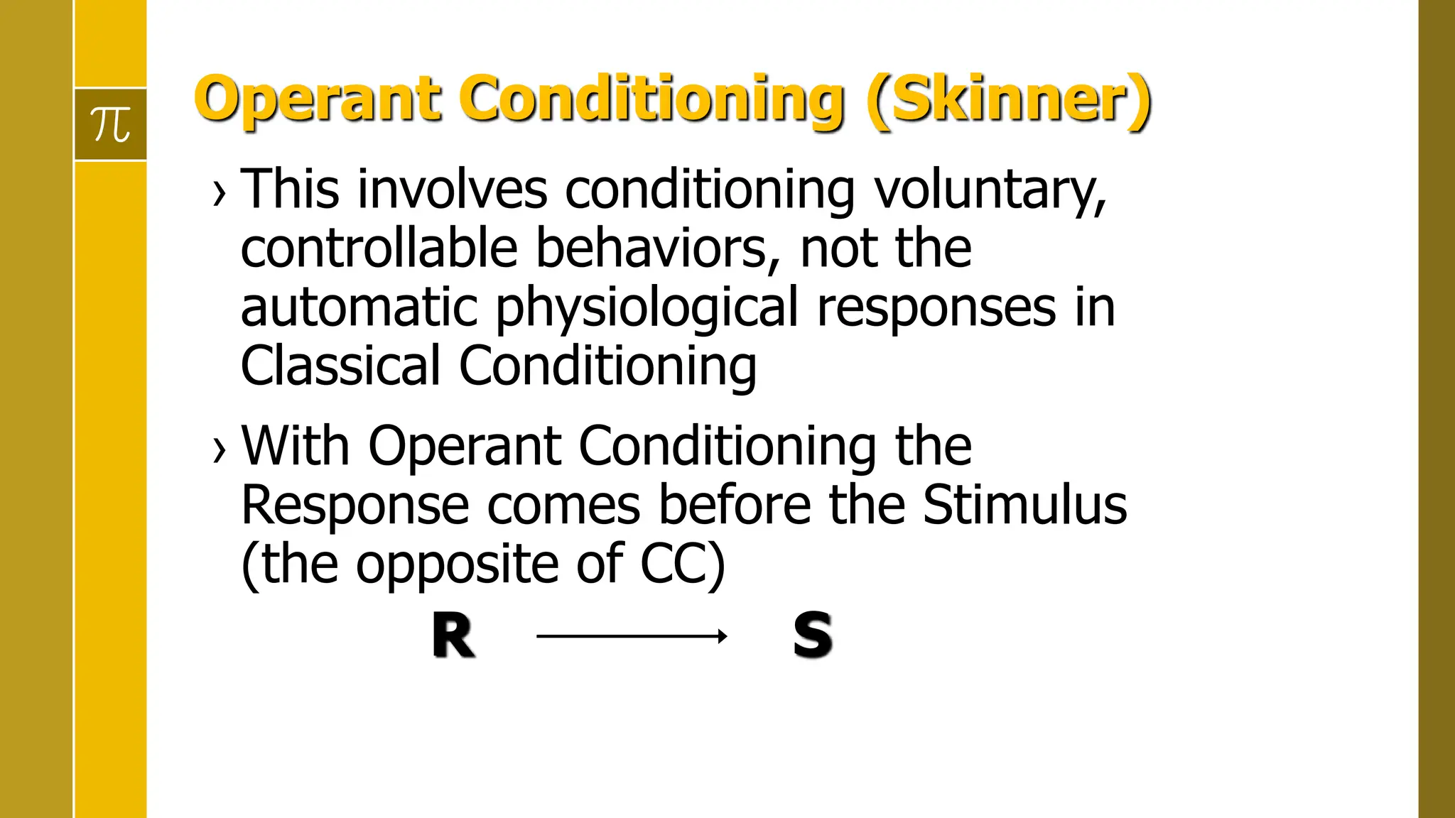 Operant Conditioning (Skinner)
› This involves conditioning voluntary,
controllable behaviors, not the
automatic physiological responses in
Classical Conditioning
› With Operant Conditioning the
Response comes before the Stimulus
(the opposite of CC)
R S
 