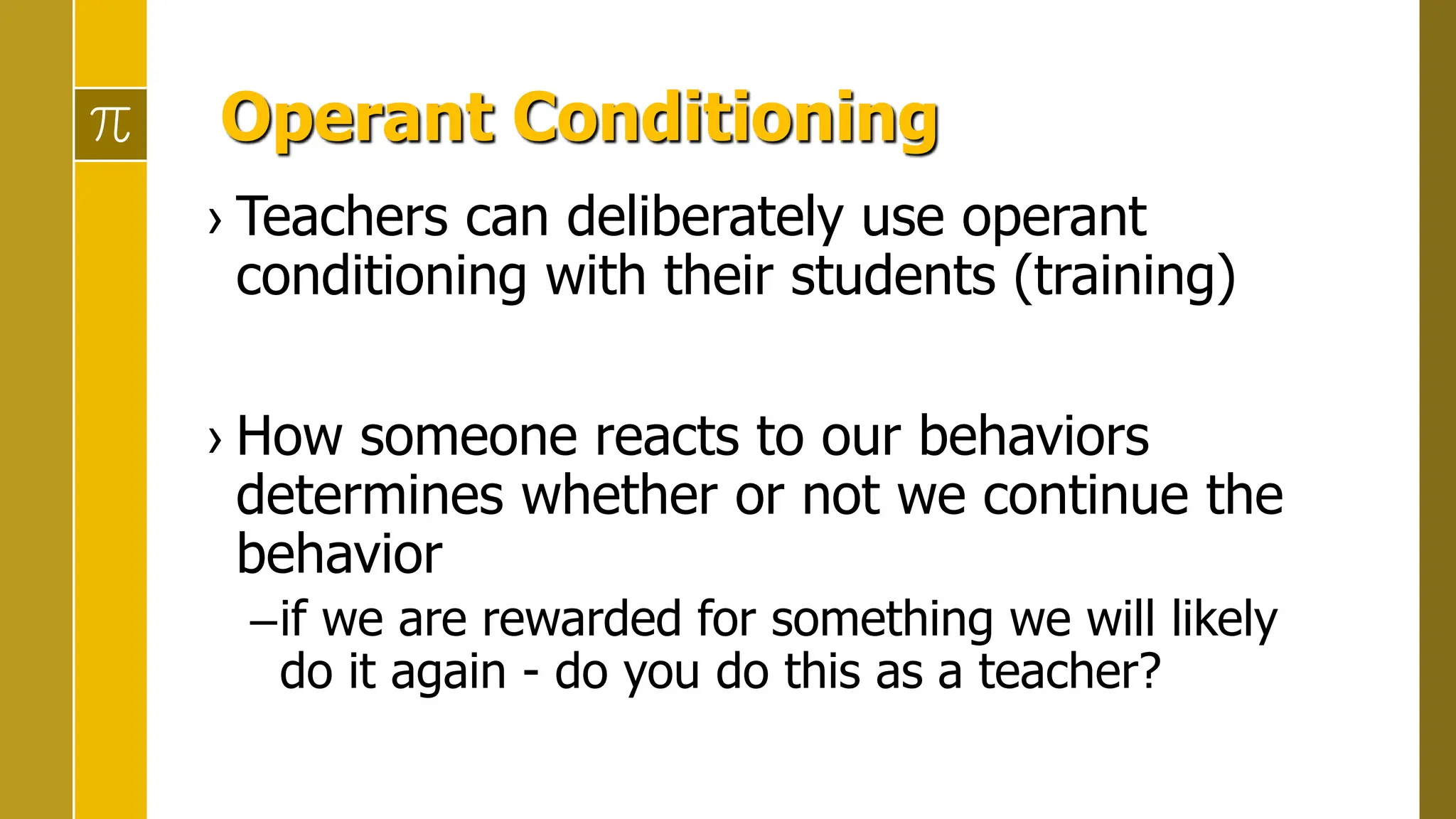 Operant Conditioning
› Teachers can deliberately use operant
conditioning with their students (training)
› How someone reacts to our behaviors
determines whether or not we continue the
behavior
–if we are rewarded for something we will likely
do it again - do you do this as a teacher?
 