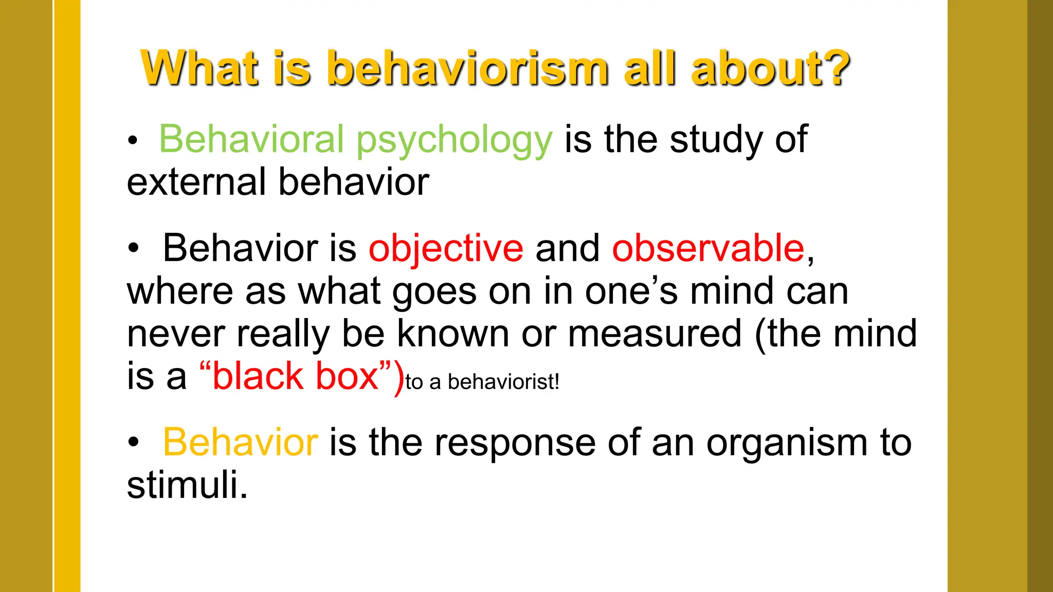 What is behaviorism all about?
• Behavioral psychology is the study of
external behavior
• Behavior is objective and observable,
where as what goes on in one’s mind can
never really be known or measured (the mind
is a “black box”)to a behaviorist!
• Behavior is the response of an organism to
stimuli.
 
