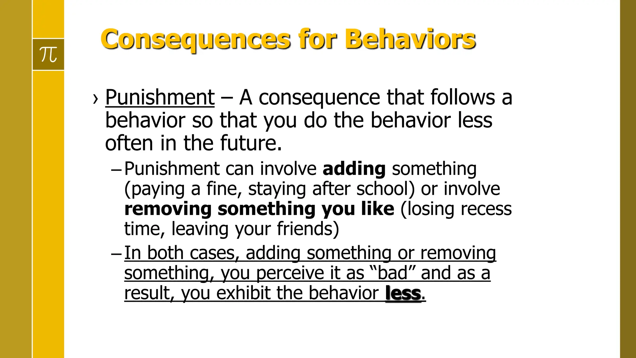 Consequences for Behaviors
› Punishment – A consequence that follows a
behavior so that you do the behavior less
often in the future.
–Punishment can involve adding something
(paying a fine, staying after school) or involve
removing something you like (losing recess
time, leaving your friends)
–In both cases, adding something or removing
something, you perceive it as “bad” and as a
result, you exhibit the behavior less.
 
