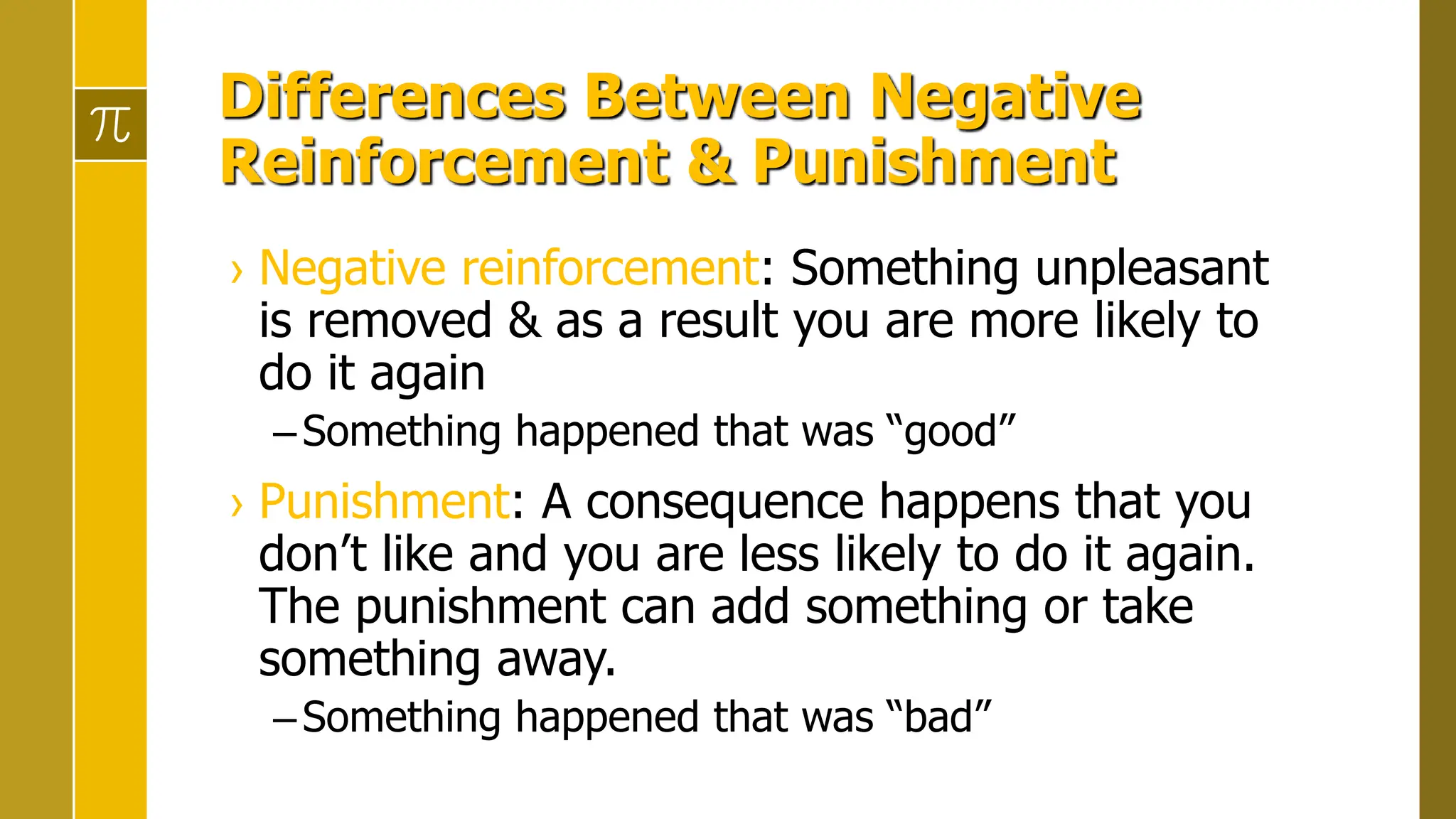 Differences Between Negative
Reinforcement & Punishment
› Negative reinforcement: Something unpleasant
is removed & as a result you are more likely to
do it again
–Something happened that was “good”
› Punishment: A consequence happens that you
don’t like and you are less likely to do it again.
The punishment can add something or take
something away.
–Something happened that was “bad”
 