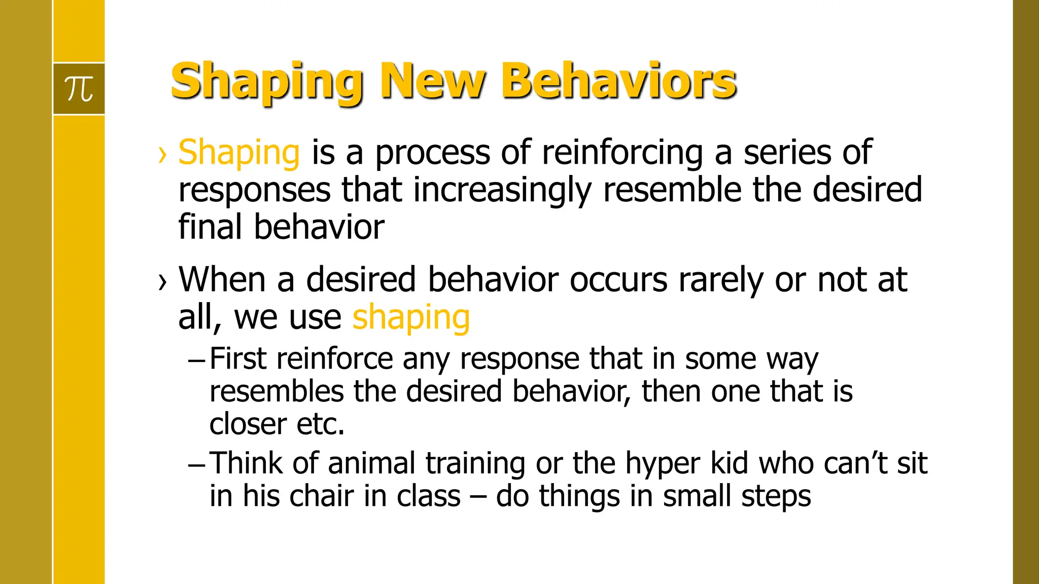 Shaping New Behaviors
› Shaping is a process of reinforcing a series of
responses that increasingly resemble the desired
final behavior
› When a desired behavior occurs rarely or not at
all, we use shaping
–First reinforce any response that in some way
resembles the desired behavior, then one that is
closer etc.
–Think of animal training or the hyper kid who can’t sit
in his chair in class – do things in small steps
 