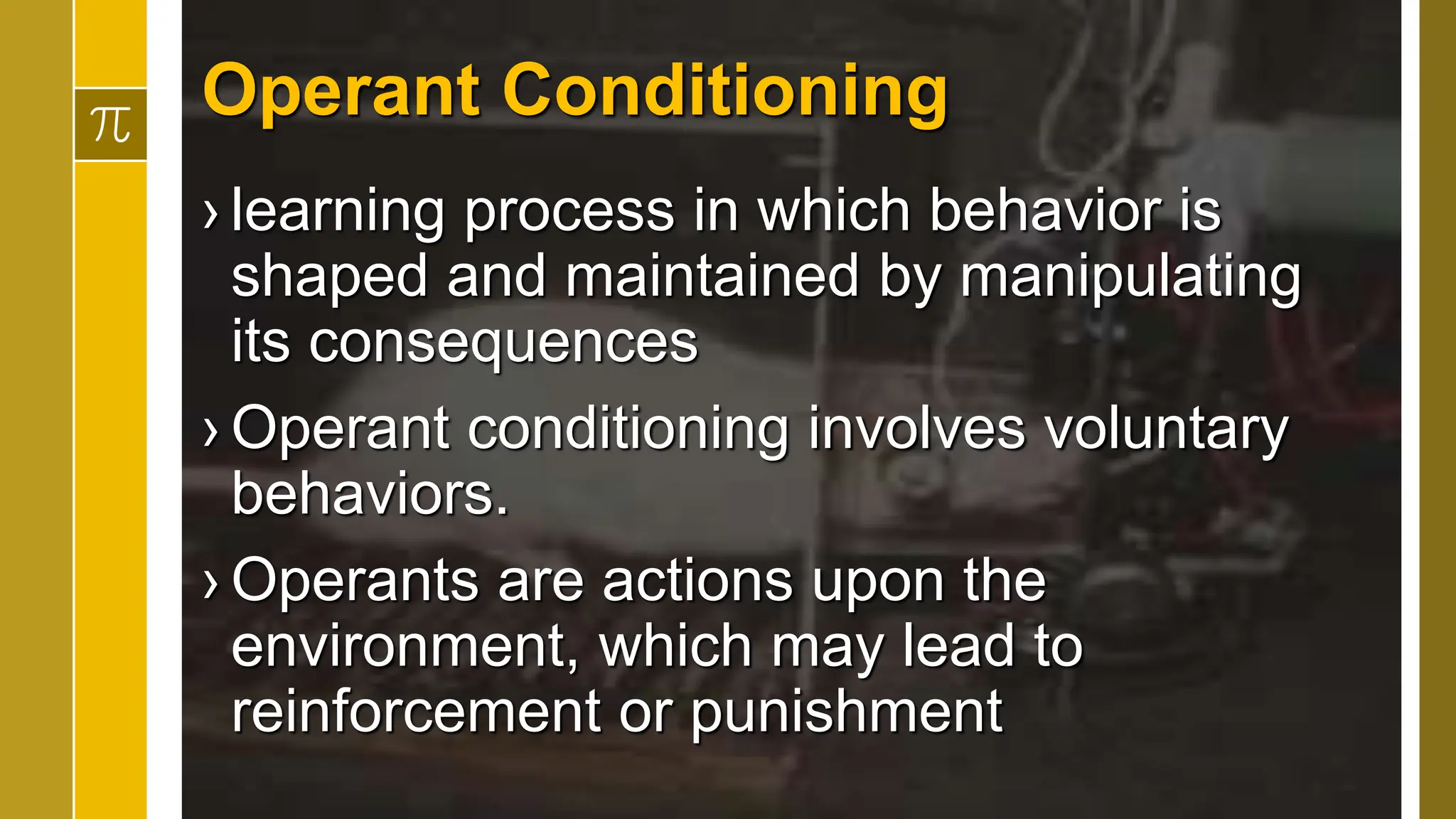 Operant Conditioning
› learning process in which behavior is
shaped and maintained by manipulating
its consequences
› Operant conditioning involves voluntary
behaviors.
› Operants are actions upon the
environment, which may lead to
reinforcement or punishment
 
