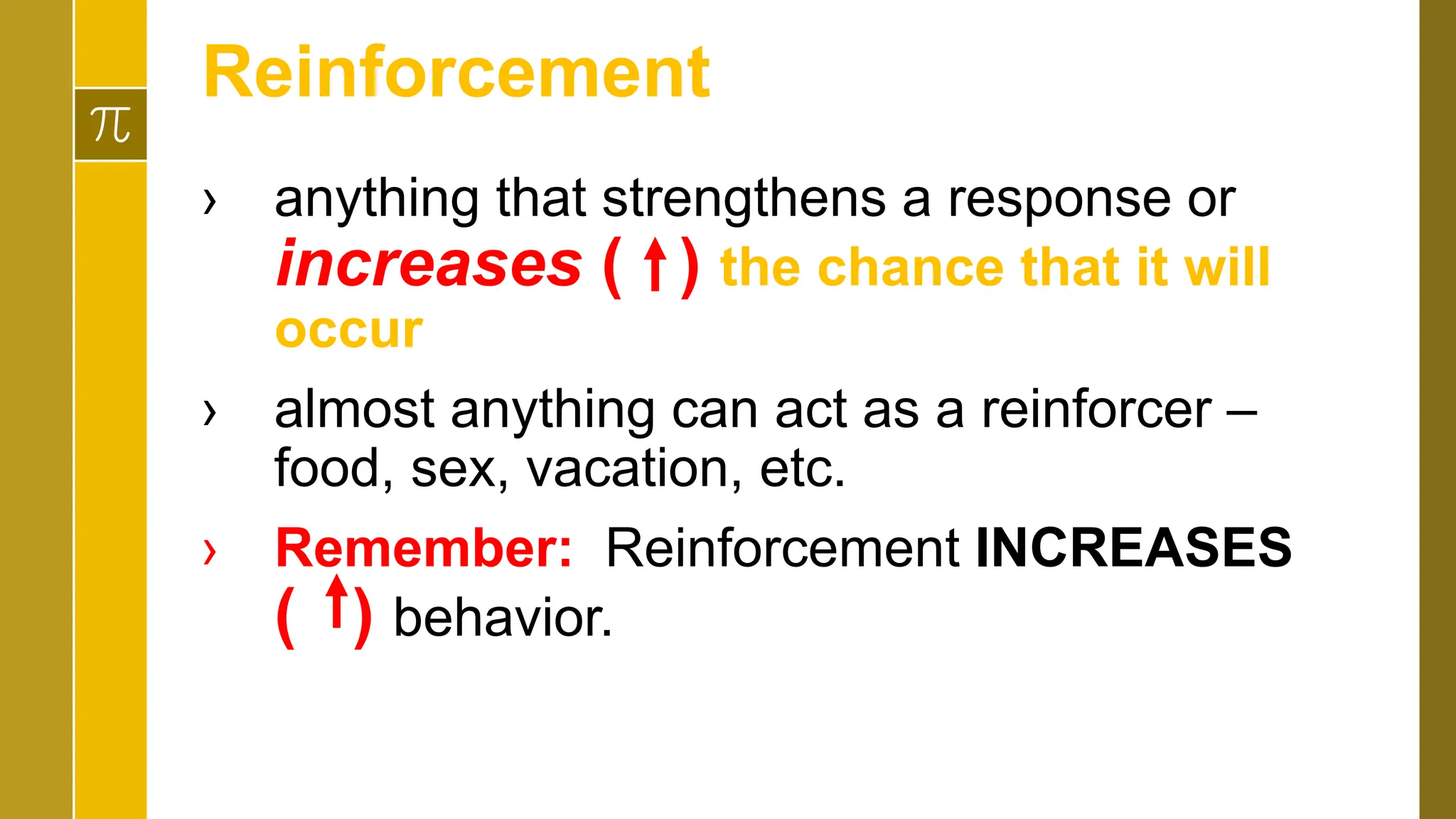 Reinforcement
› anything that strengthens a response or
increases ( ) the chance that it will
occur
› almost anything can act as a reinforcer –
food, sex, vacation, etc.
› Remember: Reinforcement INCREASES
( ) behavior.
 