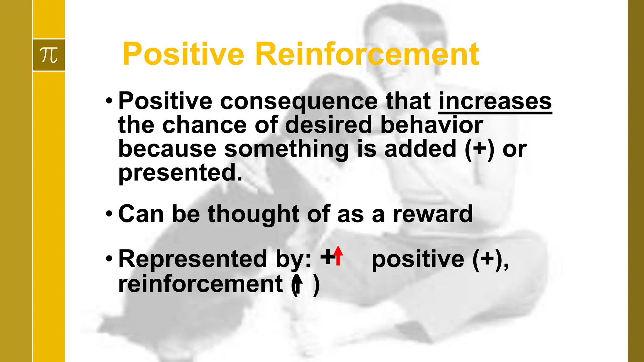 Positive Reinforcement
• Positive consequence that increases
the chance of desired behavior
because something is added (+) or
presented.
• Can be thought of as a reward
• Represented by: + positive (+),
reinforcement ( )
 
