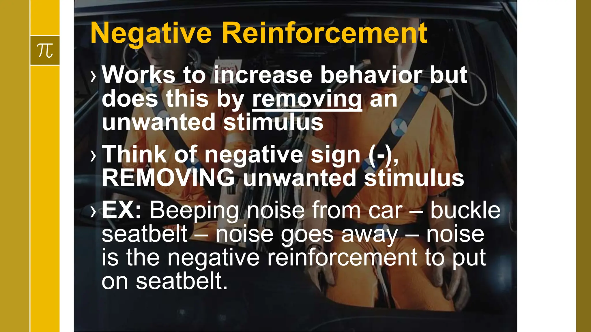 Negative Reinforcement
› Works to increase behavior but
does this by removing an
unwanted stimulus
› Think of negative sign (-),
REMOVING unwanted stimulus
› EX: Beeping noise from car – buckle
seatbelt – noise goes away – noise
is the negative reinforcement to put
on seatbelt.
 