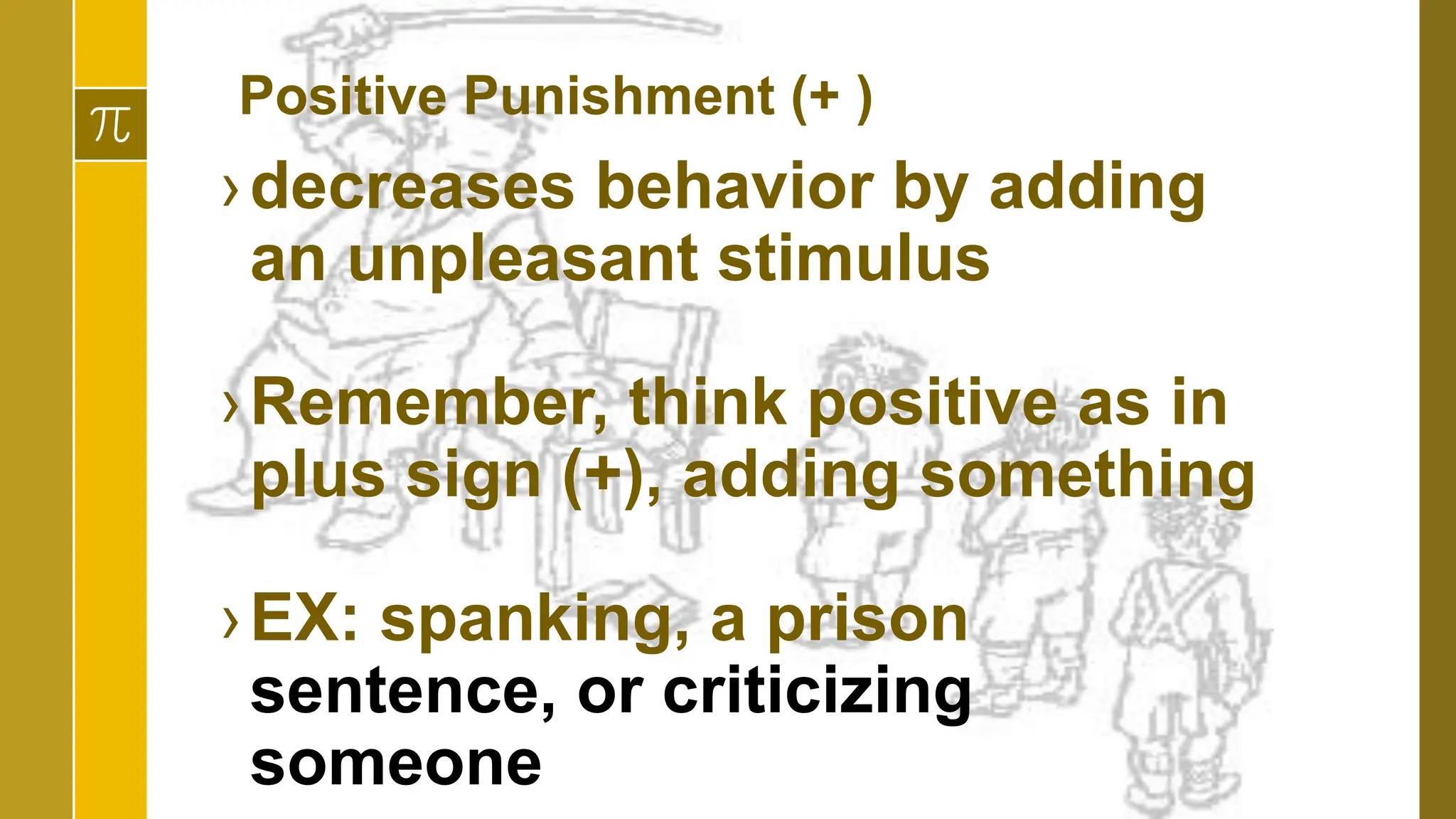 Positive Punishment (+ )
›decreases behavior by adding
an unpleasant stimulus
›Remember, think positive as in
plus sign (+), adding something
›EX: spanking, a prison
sentence, or criticizing
someone
 