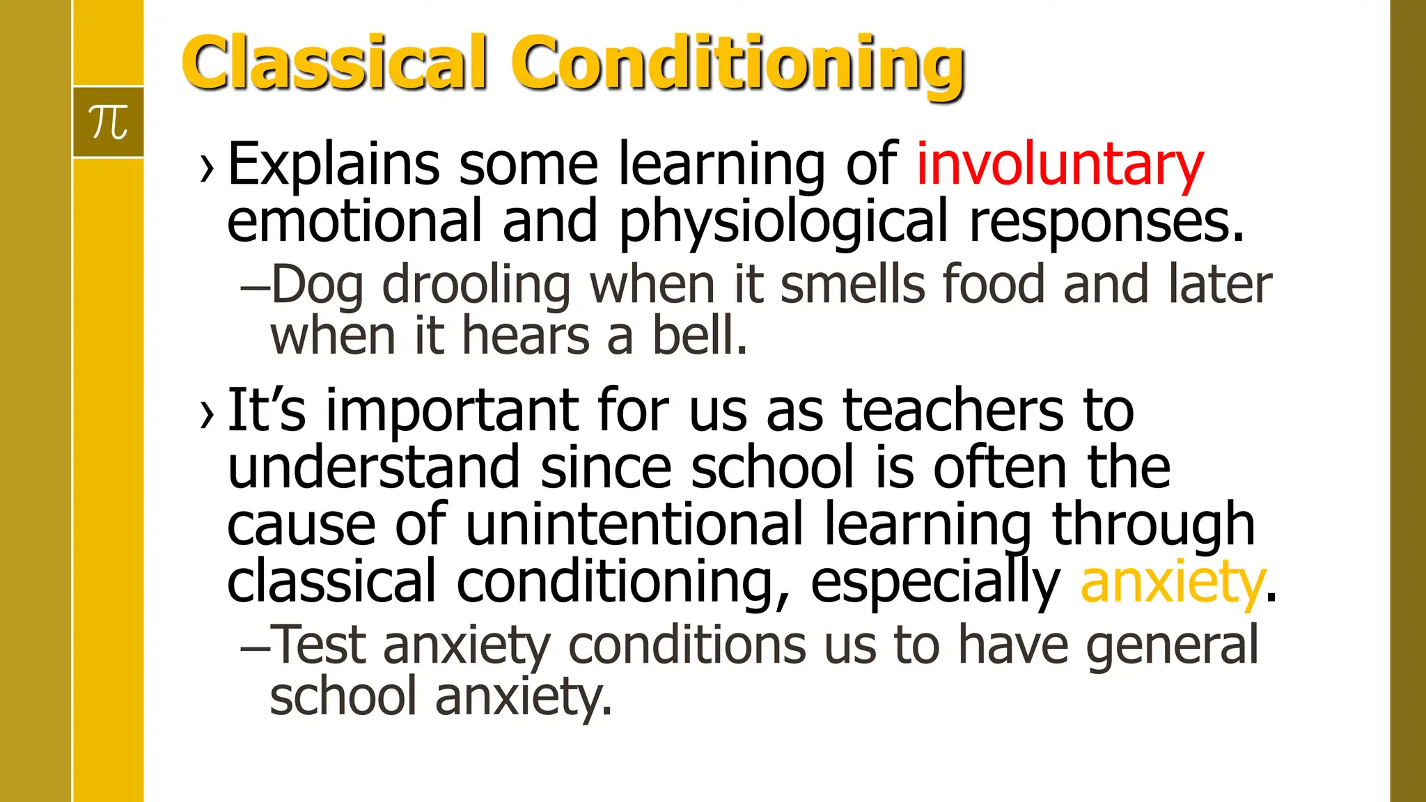 Classical Conditioning
› Explains some learning of involuntary
emotional and physiological responses.
–Dog drooling when it smells food and later
when it hears a bell.
› It’s important for us as teachers to
understand since school is often the
cause of unintentional learning through
classical conditioning, especially anxiety.
–Test anxiety conditions us to have general
school anxiety.
 