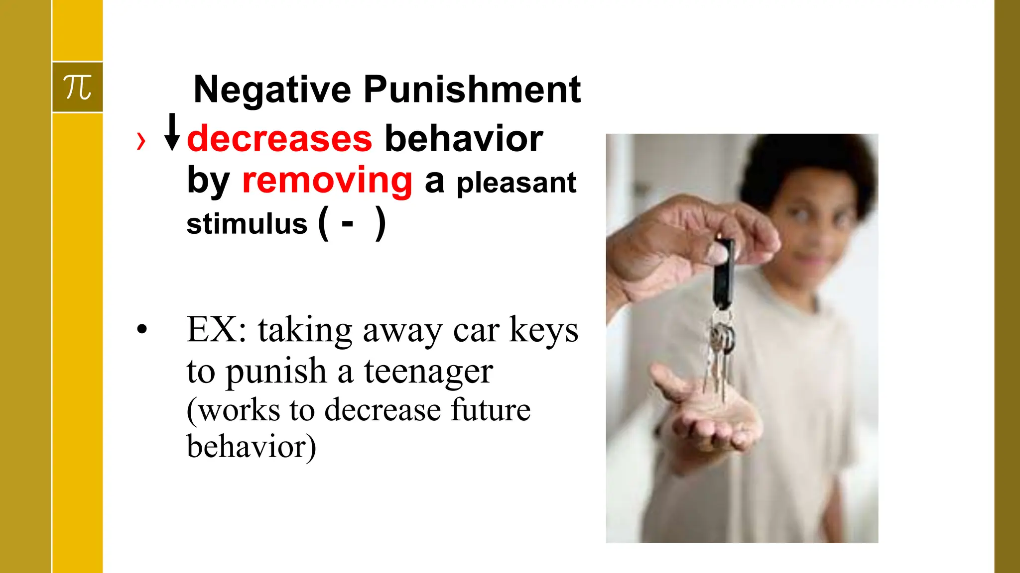 Negative Punishment
› decreases behavior
by removing a pleasant
stimulus ( - )
• EX: taking away car keys
to punish a teenager
(works to decrease future
behavior)
 