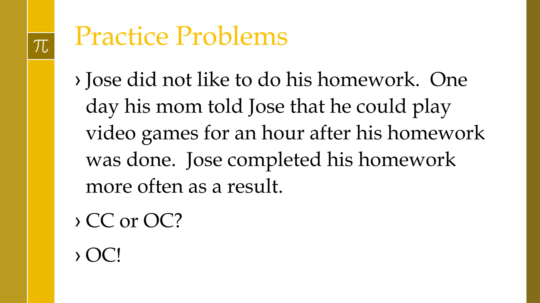 Practice Problems
› Jose did not like to do his homework. One
day his mom told Jose that he could play
video games for an hour after his homework
was done. Jose completed his homework
more often as a result.
› CC or OC?
› OC!
 