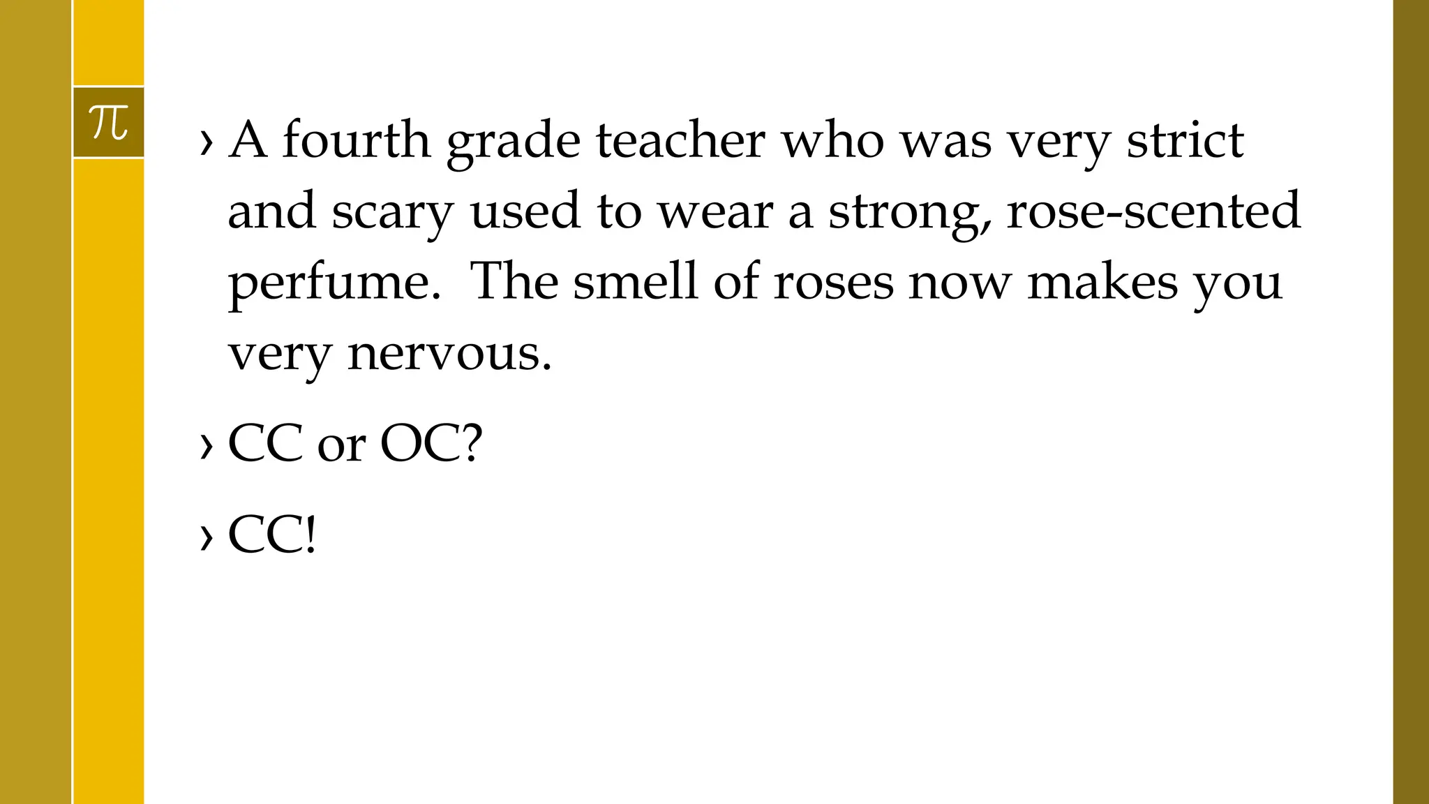 › A fourth grade teacher who was very strict
and scary used to wear a strong, rose-scented
perfume. The smell of roses now makes you
very nervous.
› CC or OC?
› CC!
 