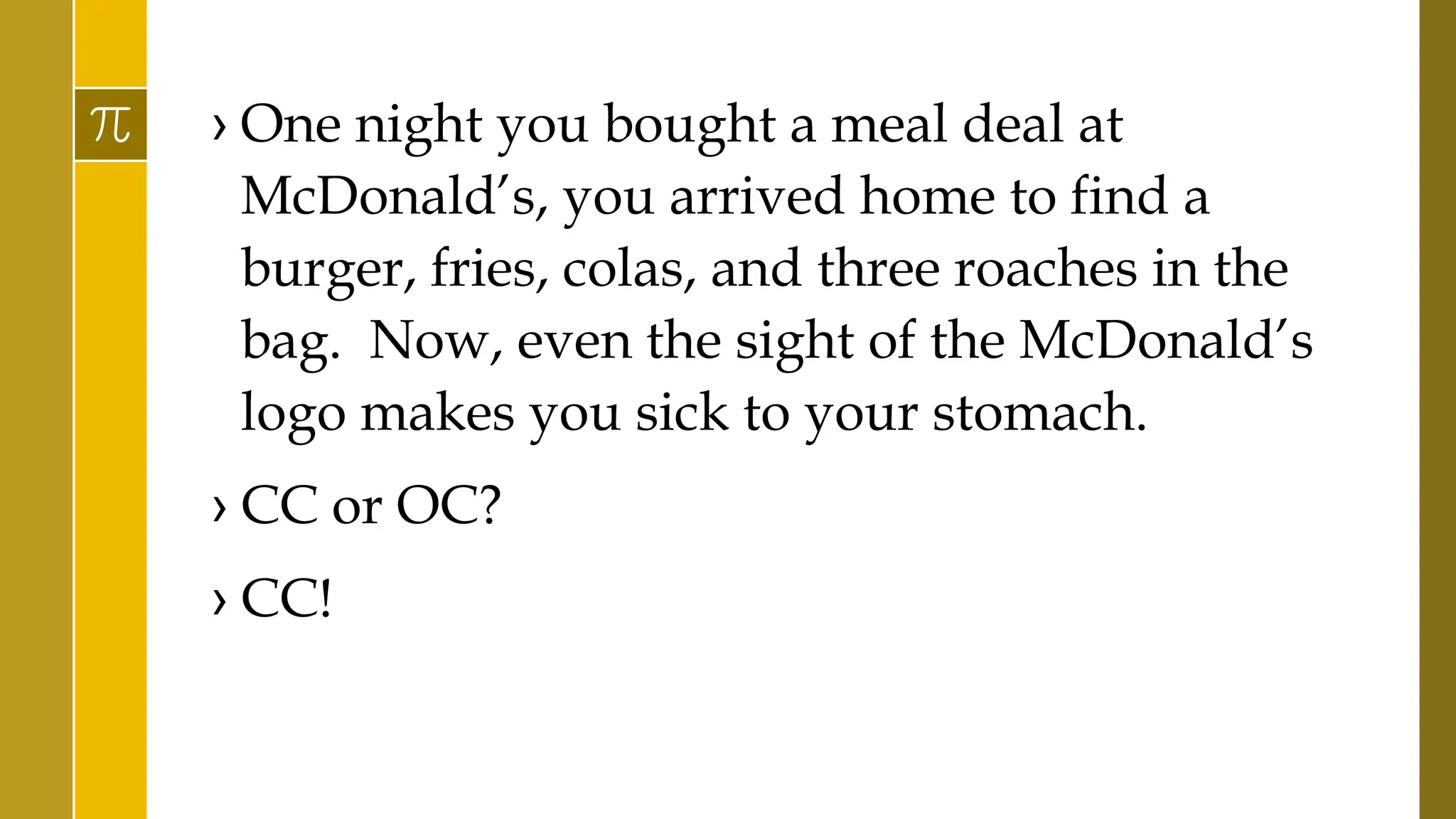 › One night you bought a meal deal at
McDonald’s, you arrived home to find a
burger, fries, colas, and three roaches in the
bag. Now, even the sight of the McDonald’s
logo makes you sick to your stomach.
› CC or OC?
› CC!
 