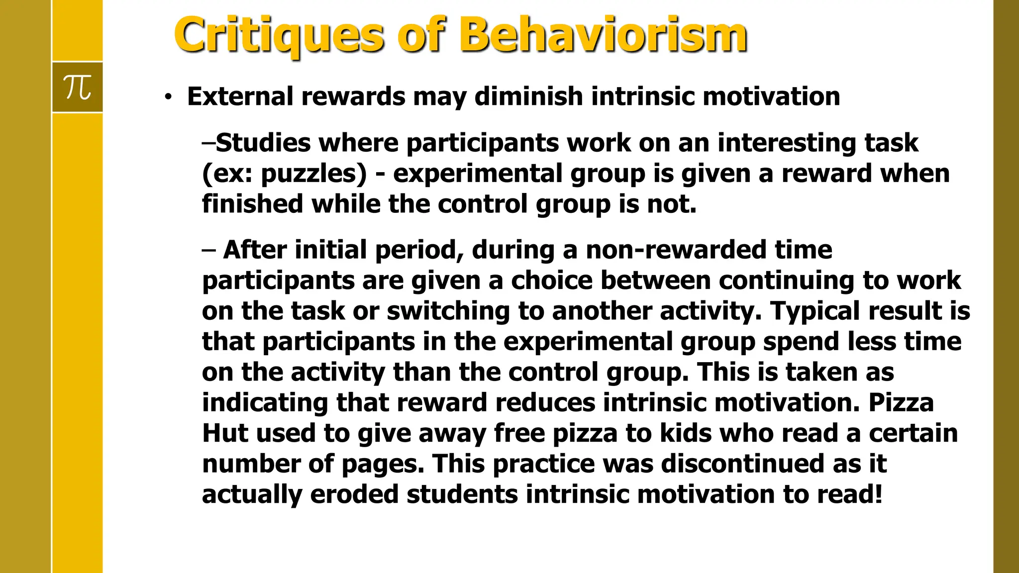 Critiques of Behaviorism
• External rewards may diminish intrinsic motivation
–Studies where participants work on an interesting task
(ex: puzzles) - experimental group is given a reward when
finished while the control group is not.
– After initial period, during a non-rewarded time
participants are given a choice between continuing to work
on the task or switching to another activity. Typical result is
that participants in the experimental group spend less time
on the activity than the control group. This is taken as
indicating that reward reduces intrinsic motivation. Pizza
Hut used to give away free pizza to kids who read a certain
number of pages. This practice was discontinued as it
actually eroded students intrinsic motivation to read!
 