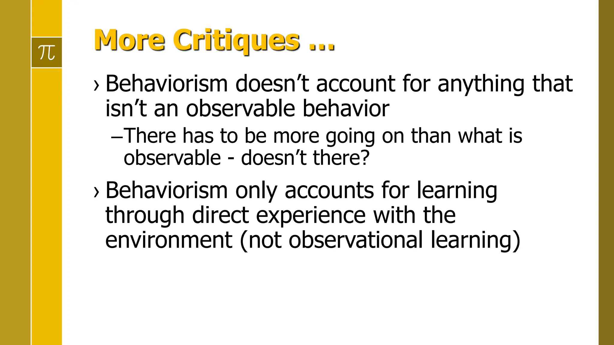 More Critiques …
› Behaviorism doesn’t account for anything that
isn’t an observable behavior
–There has to be more going on than what is
observable - doesn’t there?
› Behaviorism only accounts for learning
through direct experience with the
environment (not observational learning)
 