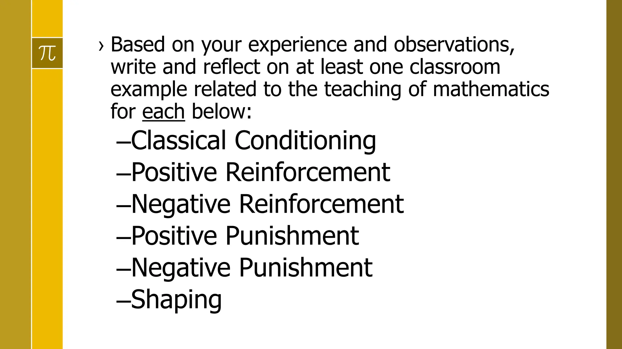 › Based on your experience and observations,
write and reflect on at least one classroom
example related to the teaching of mathematics
for each below:
–Classical Conditioning
–Positive Reinforcement
–Negative Reinforcement
–Positive Punishment
–Negative Punishment
–Shaping
 