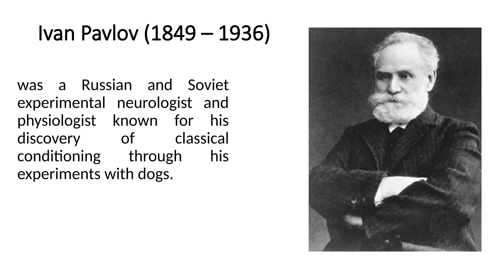 Ivan Pavlov (1849 – 1936)
was a Russian and Soviet
experimental neurologist and
physiologist known for his
discovery of classical
conditioning through his
experiments with dogs.
 