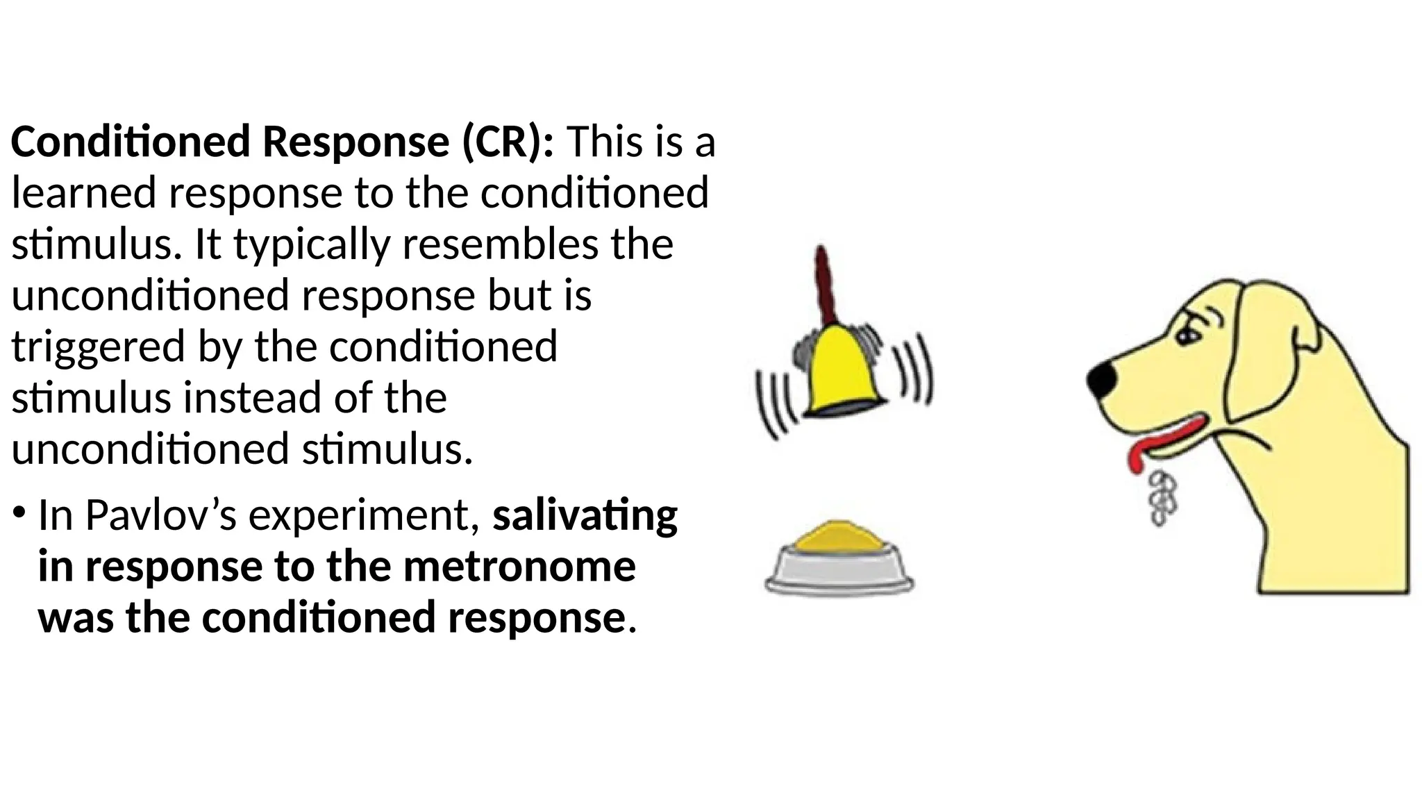 Conditioned Response (CR): This is a
learned response to the conditioned
stimulus. It typically resembles the
unconditioned response but is
triggered by the conditioned
stimulus instead of the
unconditioned stimulus.
• In Pavlov’s experiment, salivating
in response to the metronome
was the conditioned response.
 