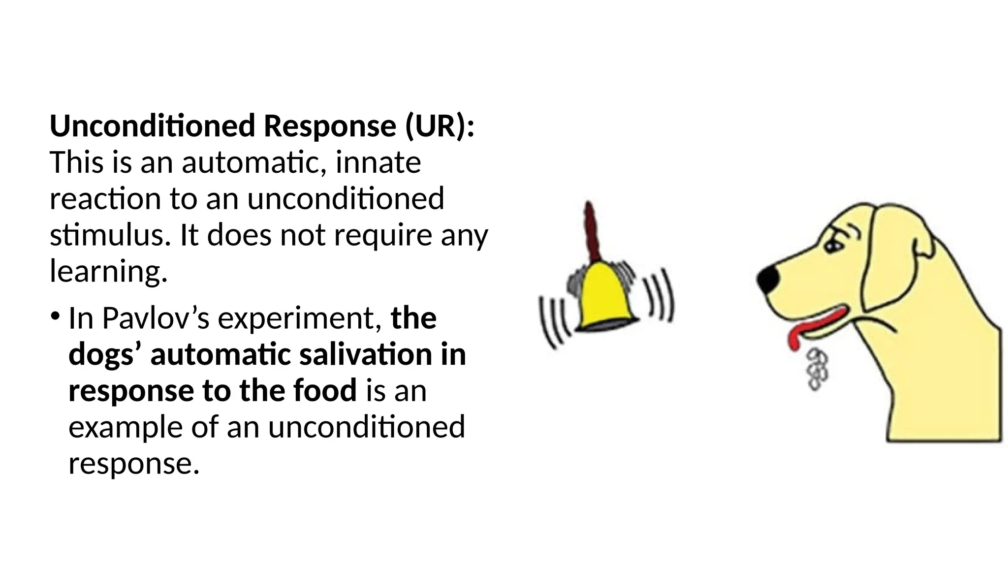 Unconditioned Response (UR):
This is an automatic, innate
reaction to an unconditioned
stimulus. It does not require any
learning.
• In Pavlov’s experiment, the
dogs’ automatic salivation in
response to the food is an
example of an unconditioned
response.
 