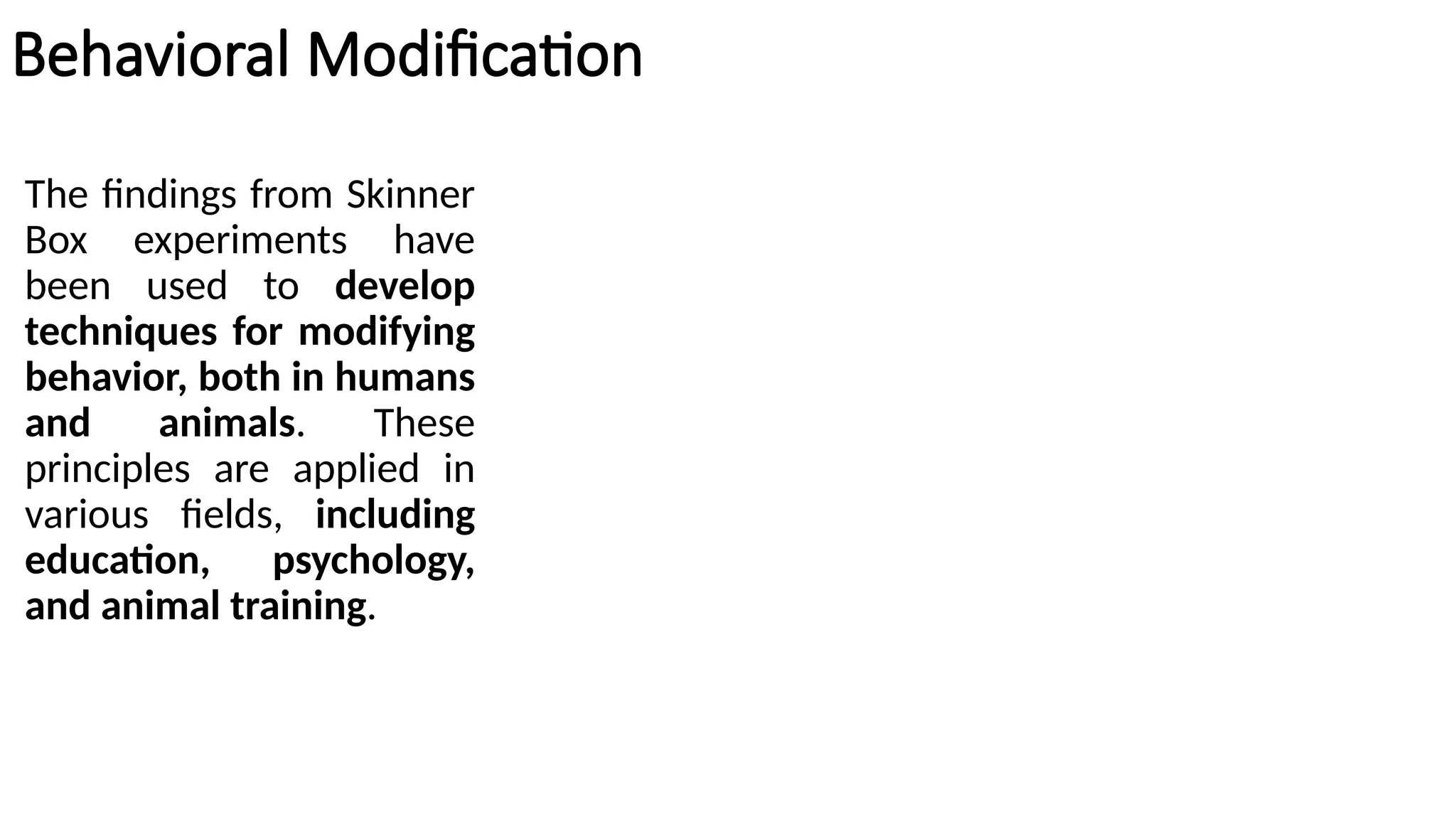 Behavioral Modification
The findings from Skinner
Box experiments have
been used to develop
techniques for modifying
behavior, both in humans
and animals. These
principles are applied in
various fields, including
education, psychology,
and animal training.
 