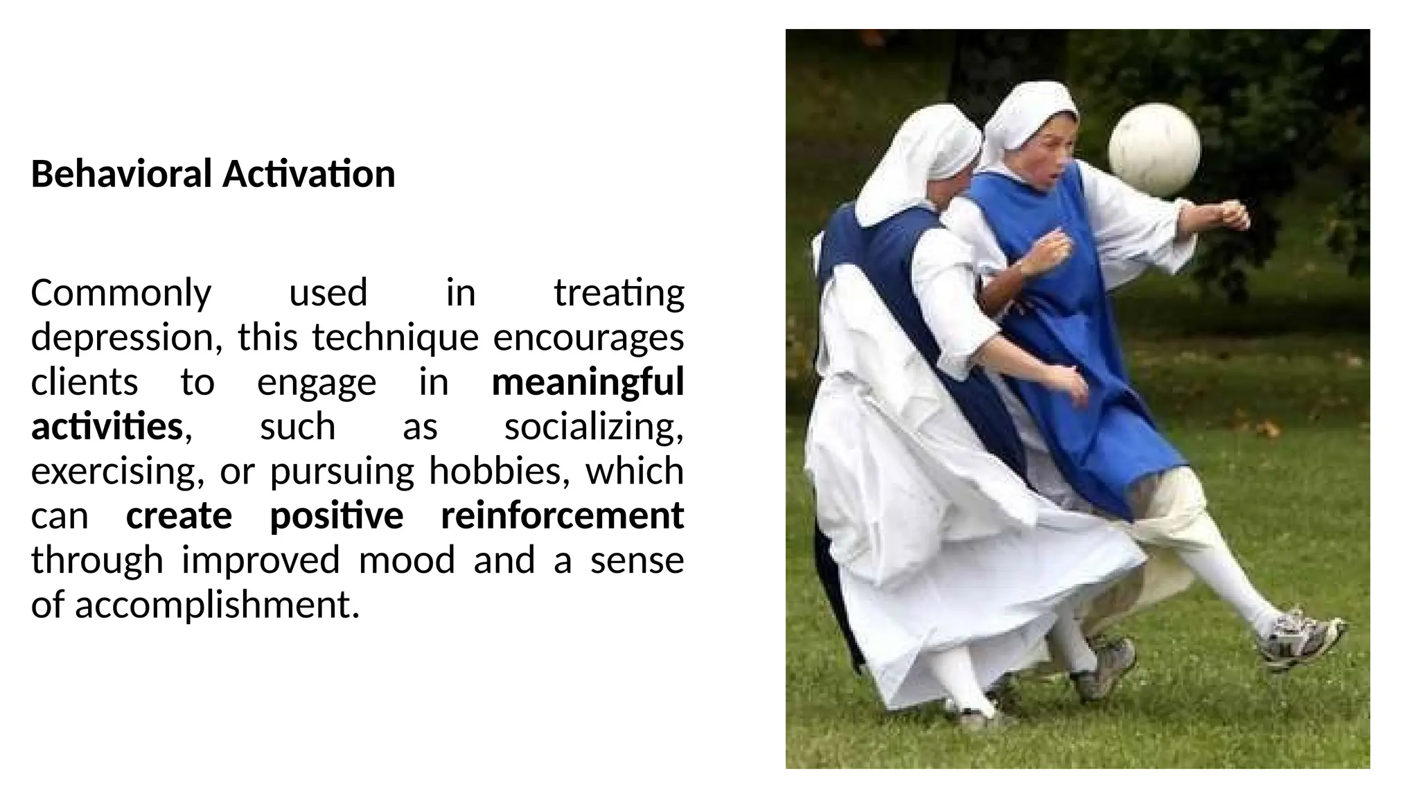 Behavioral Activation
Commonly used in treating
depression, this technique encourages
clients to engage in meaningful
activities, such as socializing,
exercising, or pursuing hobbies, which
can create positive reinforcement
through improved mood and a sense
of accomplishment.
 
