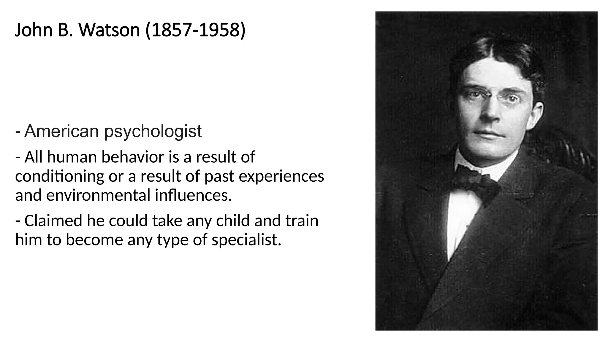 John B. Watson (1857-1958)
- American psychologist
- All human behavior is a result of
conditioning or a result of past experiences
and environmental influences.
- Claimed he could take any child and train
him to become any type of specialist.
 