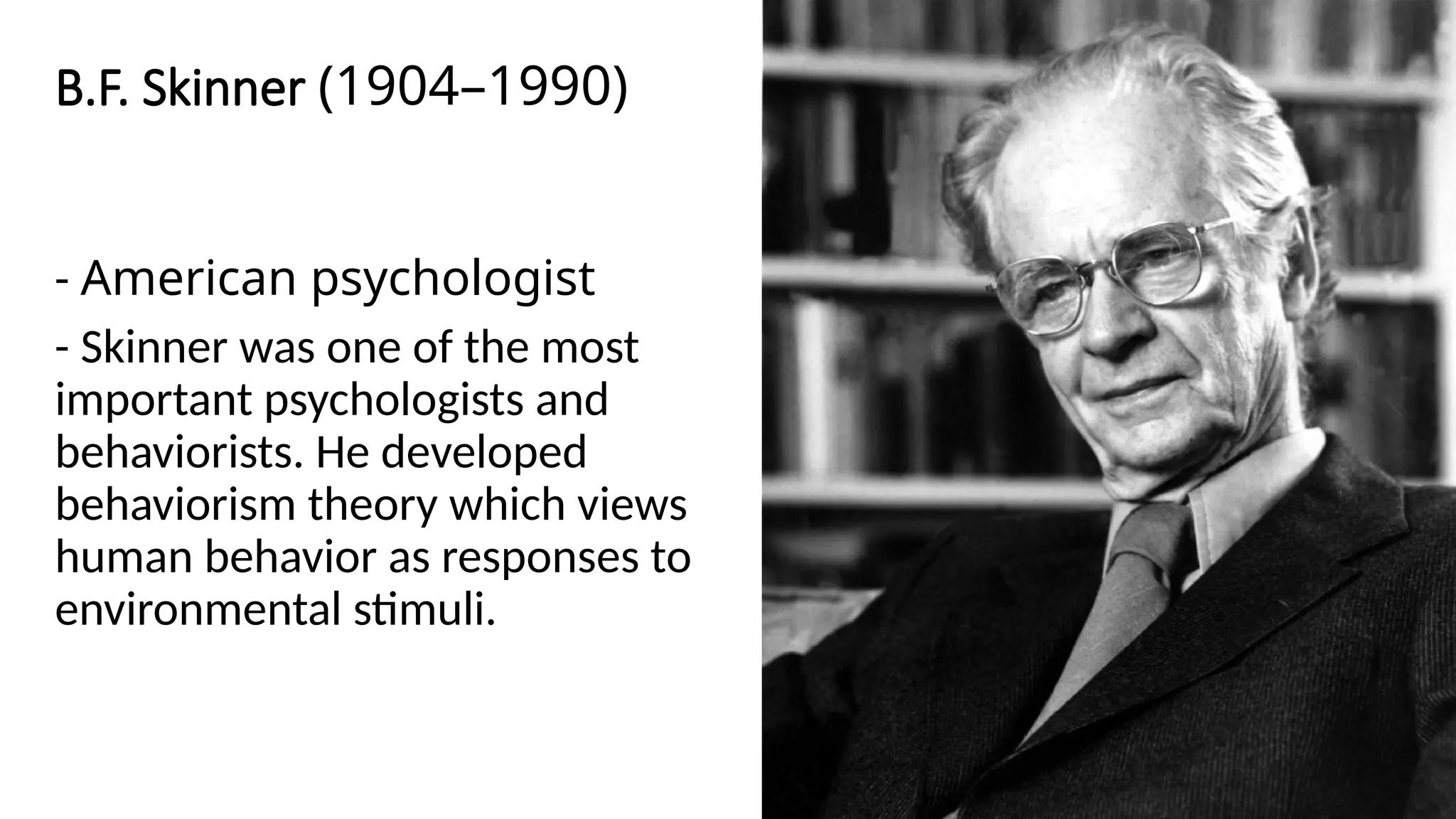 B.F. Skinner (1904–1990)
- American psychologist
- Skinner was one of the most
important psychologists and
behaviorists. He developed
behaviorism theory which views
human behavior as responses to
environmental stimuli.
 